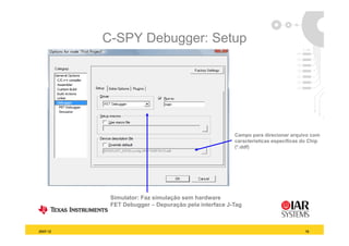 C-SPY Debugger: Setup




                                                     Campo para direcionar arquivo com
                                                     características específicas do Chip
                                                     (*.ddf)




           Simulator: Faz simulação sem hardware
           FET Debugger – Depuração pela interface J-Tag
                    gg        p   ç p                  g



2007-12                                                                          19
 