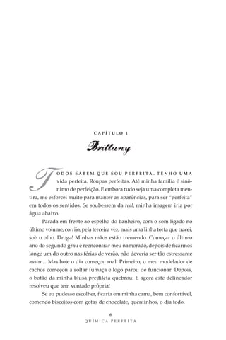 CAPÍTULO 1



                          Brittany

T           ODOS SABEM QUE SOU PER FEITA . T ENHO UMA

            vida perfeita. Roupas perfeitas. Até minha família é sinô-
            nimo de perfeição. E embora tudo seja uma completa men-
tira, me esforcei muito para manter as aparências, para ser “perfeita”
em todos os sentidos. Se soubessem da real, minha imagem iria por
água abaixo.
     Parada em frente ao espelho do banheiro, com o som ligado no
último volume, corrijo, pela terceira vez, mais uma linha torta que tracei,
sob o olho. Droga! Minhas mãos estão tremendo. Começar o último
ano do segundo grau e reencontrar meu namorado, depois de ficarmos
longe um do outro nas férias de verão, não deveria ser tão estressante
assim... Mas hoje o dia começou mal. Primeiro, o meu modelador de
cachos começou a soltar fumaça e logo parou de funcionar. Depois,
o botão da minha blusa predileta quebrou. E agora este delineador
resolveu que tem vontade própria!
     Se eu pudesse escolher, ficaria em minha cama, bem confortável,
comendo biscoitos com gotas de chocolate, quentinhos, o dia todo.

                                    6
                         QU ÍM IC A PER FEI TA
 