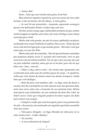 — Venha, Brit!
     Hum... Acho que ouvi minha mãe gritar, lá do hall.
     Meu primeiro impulso é ignorá-la, mas isso nunca me traz nada
de bom, a não ser bronca, dor de cabeça... E mais gritos.
     — Já vou! Só um minutinho – respondo, esperando conseguir
passar esse delineador direito e acabar logo com isso.
     Por fim, acerto o traço, jogo o delineador no balcão da pia, confiro
minha imagem no espelho, uma, duas, três vezes. Desligo o som e desço
correndo para o hall.
     Minha mãe está parada, aos pés da nossa esplêndida escadaria,
analisando meu visual. Endireito os ombros. Sim, eu sei... Tenho dezoito
anos e não deveria ligar para o que mamãe pensa... Mas não é você que
mora aqui, na casa dos Ellis.
     Minha mãe sofre de ansiedade... Não do tipo facilmente controlado
por pequenas pílulas azuis. E, quando está estressada, todos os que
convivem com ela sofrem também. Vai ver que é por isso que meu pai
sai para trabalhar cedinho, antes que ela se levante: para não ter que
lidar com... bem... com ela.
     — Odiei a calça, amei o cinto – diz minha mãe, apontando com
o indicador para cada uma das minhas peças de roupa. – E aquele ba-
rulho que você chama de música estava me dando enxaqueca. Ainda
bem que você desligou.
     — Bom dia para você também, mãe – eu digo, antes de descer a
escada e dar-lhe um beijinho no rosto. Quanto mais me aproximo dela,
mais meu nariz sofre com o tormento do seu perfume forte. Minha
mãe parece uma milionária, em seu uniforme de tênis Blue Label, da
Ralph Lauren. Claro que ninguém poderia levantar sequer um dedo
para criticar suas roupas.
     — Comprei o muffin que você mais gosta, para o seu primeiro dia
de aula – ela anuncia, me mostrando um saquinho que tinha escondido
atrás das costas.
     — Não quero, obrigada – eu digo, olhando em volta para ver se
acho minha irmã. – Cadê a Shelley?
     — Na cozinha.
     — A nova enfermeira já chegou?

                                   7
                          SIMONE ELKELES
 