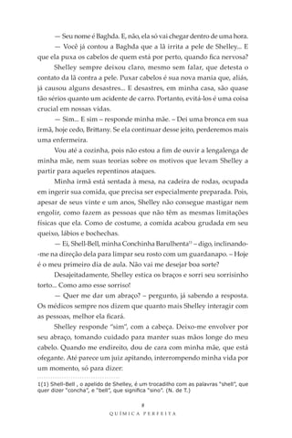 — Seu nome é Baghda. E, não, ela só vai chegar dentro de uma hora.
      — Você já contou a Baghda que a lã irrita a pele de Shelley... E
que ela puxa os cabelos de quem está por perto, quando fica nervosa?
      Shelley sempre deixou claro, mesmo sem falar, que detesta o
contato da lã contra a pele. Puxar cabelos é sua nova mania que, aliás,
já causou alguns desastres... E desastres, em minha casa, são quase
tão sérios quanto um acidente de carro. Portanto, evitá-los é uma coisa
crucial em nossas vidas.
      — Sim... E sim – responde minha mãe. – Dei uma bronca em sua
irmã, hoje cedo, Brittany. Se ela continuar desse jeito, perderemos mais
uma enfermeira.
      Vou até a cozinha, pois não estou a fim de ouvir a lengalenga de
minha mãe, nem suas teorias sobre os motivos que levam Shelley a
partir para aqueles repentinos ataques.
      Minha irmã está sentada à mesa, na cadeira de rodas, ocupada
em ingerir sua comida, que precisa ser especialmente preparada. Pois,
apesar de seus vinte e um anos, Shelley não consegue mastigar nem
engolir, como fazem as pessoas que não têm as mesmas limitações
físicas que ela. Como de costume, a comida acabou grudada em seu
queixo, lábios e bochechas.
      — Ei, Shell-Bell, minha Conchinha Barulhenta11 – digo, inclinando-
-me na direção dela para limpar seu rosto com um guardanapo. – Hoje
é o meu primeiro dia de aula. Não vai me desejar boa sorte?
      Desajeitadamente, Shelley estica os braços e sorri seu sorrisinho
torto... Como amo esse sorriso!
      — Quer me dar um abraço? – pergunto, já sabendo a resposta.
Os médicos sempre nos dizem que quanto mais Shelley interagir com
as pessoas, melhor ela ficará.
      Shelley responde “sim”, com a cabeça. Deixo-me envolver por
seu abraço, tomando cuidado para manter suas mãos longe do meu
cabelo. Quando me endireito, dou de cara com minha mãe, que está
ofegante. Até parece um juiz apitando, interrompendo minha vida por
um momento, só para dizer:

1(1) Shell-Bell , o apelido de Shelley, é um trocadilho com as palavras “shell”, que
quer dizer “concha”, e “bell”, que significa “sino”. (N. de T.)

                                         8
                            QU ÍM IC A PER FEI TA
 