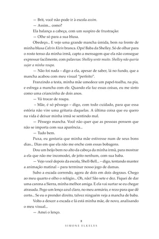 — Brit, você não pode ir à escola assim.
     — Assim... como?
     Ela balança a cabeça, com um suspiro de frustração:
     — Olhe só para a sua blusa.
     Obedeço... E vejo uma grande mancha úmida, bem na frente de
minha blusa Calvin Klein branca. Ops! Baba da Shelley. Só de olhar para
o rosto tenso da minha irmã, capto a mensagem que ela não consegue
expressar facilmente, com palavras: Shelley sente muito. Shelley não queria
sujar a minha roupa.
     — Não foi nada – digo a ela, apesar de saber, lá no fundo, que a
mancha acabou com meu visual “perfeito”.
     Franzindo a testa, minha mãe umedece um papel-toalha, na pia,
e esfrega a mancha com ele. Quando ela faz essas coisas, eu me sinto
como uma criancinha de dois anos.
     — Vá trocar de roupa.
      – Mãe, é só pêssego – digo, com todo cuidado, para que essa
estória não vire uma gritaria daquelas. A última coisa que eu quero
na vida é deixar minha irmã se sentindo mal.
     — Pêssego mancha. Você não quer que as pessoas pensem que
não se importa com sua aparência...
     — Tudo bem.
     Puxa, eu gostaria que minha mãe estivesse num de seus bons
dias... Dias em que ela não me enche com essas bobagens.
     Dou um beijo bem no alto da cabeça da minha irmã, para mostrar
a ela que não me incomodei, de jeito nenhum, com sua baba.
     — Vejo você depois da escola, Shell-Bell... – digo, tentando manter
a animação matinal – para terminar nosso jogo de damas.
     Subo a escada correndo, agora de dois em dois degraus. Chego
ao meu quarto e olho o relógio... Oh, não! São sete e dez. Fiquei de dar
uma carona a Sierra, minha melhor amiga. E ela vai surtar se eu chegar
atrasada. Pego um lenço azul claro, no meu armário, e rezo para que dê
certo... Se eu o prender direito, talvez ninguém veja a mancha de baba.
     Volto a descer a escada e lá está minha mãe, de novo, analisando
o meu visual...
     — Amei o lenço.

                                     9
                           SIMONE ELKELES
 