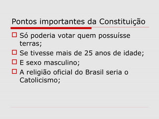 Pontos importantes da Constituição
 Só poderia votar quem possuísse
terras;
 Se tivesse mais de 25 anos de idade;
 E sexo masculino;
 A religião oficial do Brasil seria o
Catolicismo;
 