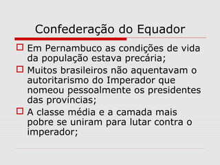 Confederação do Equador
 Em Pernambuco as condições de vida
da população estava precária;
 Muitos brasileiros não aquentavam o
autoritarismo do Imperador que
nomeou pessoalmente os presidentes
das províncias;
 A classe média e a camada mais
pobre se uniram para lutar contra o
imperador;
 