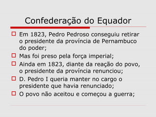 Confederação do Equador
 Em 1823, Pedro Pedroso conseguiu retirar
o presidente da província de Pernambuco
do poder;
 Mas foi preso pela força imperial;
 Ainda em 1823, diante da reação do povo,
o presidente da província renunciou;
 D. Pedro I queria manter no cargo o
presidente que havia renunciado;
 O povo não aceitou e começou a guerra;
 
