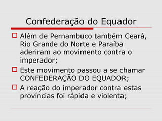 Confederação do Equador
 Além de Pernambuco também Ceará,
Rio Grande do Norte e Paraíba
aderiram ao movimento contra o
imperador;
 Este movimento passou a se chamar
CONFEDERAÇÃO DO EQUADOR;
 A reação do imperador contra estas
províncias foi rápida e violenta;
 