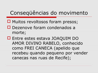 Conseqüências do movimento
 Muitos revoltosos foram presos;
 Dezenove foram condenados a
morte;
 Entre estes estava JOAQUIM DO
AMOR DIVINO RABELO, conhecido
como FREI CANECA (apelido que
recebeu quando pequeno por vender
canecas nas ruas de Recife);
 