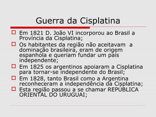 Guerra da Cisplatina
 Em 1821 D. João VI incorporou ao Brasil a
Província da Cisplatina;
 Os habitantes da região não aceitavam a
dominação brasileira, eram de origem
espanhola e queriam fundar um país
independente;
 Em 1825 os argentinos apoiaram a Cisplatina
para tornar-se independente do Brasil;
 Em 1828, tanto Brasil como a Argentina
reconheceram a independência da Cisplatina;
 Esta região passou a se chamar REPÚBLICA
ORIENTAL DO URUGUAI;
 