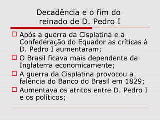 Decadência e o fim do
reinado de D. Pedro I
 Após a guerra da Cisplatina e a
Confederação do Equador as críticas à
D. Pedro I aumentaram;
 O Brasil ficava mais dependente da
Inglaterra economicamente;
 A guerra da Cisplatina provocou a
falência do Banco do Brasil em 1829;
 Aumentava os atritos entre D. Pedro I
e os políticos;
 