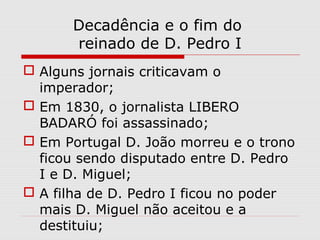Decadência e o fim do
reinado de D. Pedro I
 Alguns jornais criticavam o
imperador;
 Em 1830, o jornalista LIBERO
BADARÓ foi assassinado;
 Em Portugal D. João morreu e o trono
ficou sendo disputado entre D. Pedro
I e D. Miguel;
 A filha de D. Pedro I ficou no poder
mais D. Miguel não aceitou e a
destituiu;
 