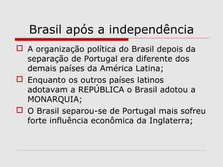 Brasil após a independência
 A organização política do Brasil depois da
separação de Portugal era diferente dos
demais países da América Latina;
 Enquanto os outros países latinos
adotavam a REPÚBLICA o Brasil adotou a
MONARQUIA;
 O Brasil separou-se de Portugal mais sofreu
forte influência econômica da Inglaterra;
 