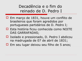 Decadência e o fim do
reinado de D. Pedro I
 Em março de 1831, houve um conflito de
brasileiros que foram agredidos por
portugueses partidários de D. Pedro I;
 Esta história ficou conhecida como NOITE
DAS GARRAFADAS;
 Isolado e pressionado, D. Pedro I abdicou
na madrugada de 07 de abril de 1831;
 Em seu lugar deixou seu filho de 5 anos;
 