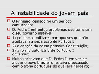 A instabilidade do jovem país
 O Primeiro Reinado foi um período
conturbado;
 D. Pedro I enfrentou problemas que tornaram
o seu governo instável:
 1) políticos e militares portugueses que não
aceitavam a separação de Portugal;
 2) a criação da nossa primeira Constituição;
 3) a forma autoritária de D. Pedro I
governar;
 Muitos achavam que D. Pedro I, em vez de
ajudar o povo brasileiro, estava preocupado
com o trono português do qual era herdeiro;
 