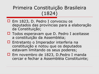 Primeira Constituição Brasileira
(1824)
 Em 1823, D. Pedro I convocou os
deputados das províncias para a elaboração
da Constituição;
 Todos esperavam que D. Pedro I aceitasse
a constituição da Assembléia;
 Entretanto o Imperador interferia na
constituição e notou que os deputados
estavam limitando os seus poderes;
 Em novembro de 1823, D.Pedro I manda
cercar e fechar a Assembléia Constituinte;
 