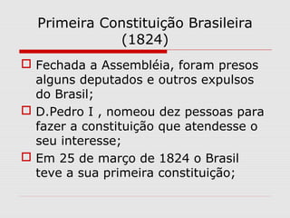 Primeira Constituição Brasileira
(1824)
 Fechada a Assembléia, foram presos
alguns deputados e outros expulsos
do Brasil;
 D.Pedro I , nomeou dez pessoas para
fazer a constituição que atendesse o
seu interesse;
 Em 25 de março de 1824 o Brasil
teve a sua primeira constituição;
 