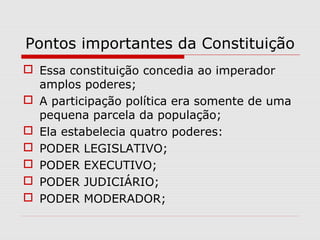 Pontos importantes da Constituição
 Essa constituição concedia ao imperador
amplos poderes;
 A participação política era somente de uma
pequena parcela da população;
 Ela estabelecia quatro poderes:
 PODER LEGISLATIVO;
 PODER EXECUTIVO;
 PODER JUDICIÁRIO;
 PODER MODERADOR;
 