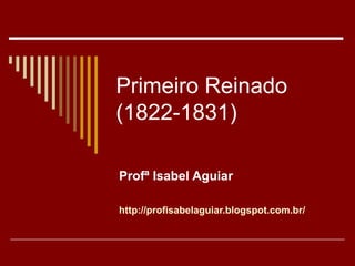 Primeiro Reinado
(1822-1831)
Profª Isabel Aguiar
http://profisabelaguiar.blogspot.com.br/
 
