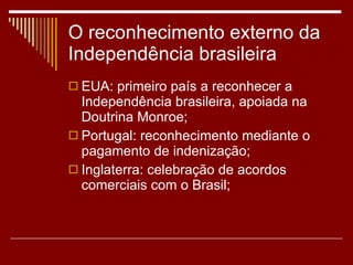 O reconhecimento externo da Independência brasileira EUA: primeiro país a reconhecer a Independência brasileira, apoiada na Doutrina Monroe; Portugal: reconhecimento mediante o pagamento de indenização; Inglaterra: celebração de acordos comerciais com o Brasil; 