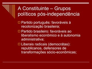 A Constituinte – Grupos políticos pós-independência Partido português: favoráveis à recolonização brasileira; Partido brasileiro: favoráveis ao liberalismo econômico e à autonomia administrativa; Liberais radicais (democrátas): republicanos, defensores de transformações sócio-econômicas; 