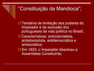 “Constituição da Mandioca”; Tentativa de limitação aos poderes do Imperador e de exclusão dos portugueses da vida política no Brasil; Características: anticolonialista, antiabsolutista, antidemocrática e aristocrática; Em 1823, o Imperador dissolveu a Assembleia Constituinte; 
