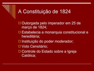 A Constituição de 1824 Outorgada pelo imperador em 25 de março de 1824; Estabelecia a monarquia constitucional e hereditária; Instituição do poder moderador; Voto Censitário; Controle do Estado sobre a Igreja Católica; 