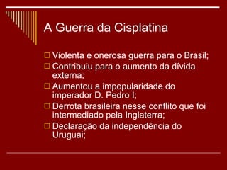 A Guerra da Cisplatina Violenta e onerosa guerra para o Brasil; Contribuiu para o aumento da dívida externa; Aumentou a impopularidade do imperador D. Pedro I; Derrota brasileira nesse conflito que foi intermediado pela Inglaterra; Declaração da independência do Uruguai; 