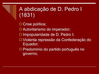 A abdicação de D. Pedro I (1831) Crise política; Autoritarismo do imperador; Impopularidade de D. Pedro I; Violenta repressão da Confederação do Equador; Predomínio do partido português no governo; 