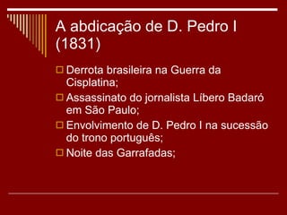 A abdicação de D. Pedro I (1831) Derrota brasileira na Guerra da Cisplatina; Assassinato do jornalista Líbero Badaró em São Paulo; Envolvimento de D. Pedro I na sucessão do trono português; Noite das Garrafadas; 