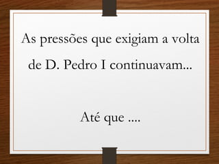As pressões que exigiam a volta
de D. Pedro I continuavam...
Até que ....
 
