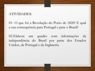 ATIVIDADES:
01- O que foi a Revolução do Porto de 1820? E qual
a sua consequência para Portugal e para o Brasil?
02-Elabore um quadro com informações da
independência do Brasil por parte dos Estados
Unidos, de Portugal e da Inglaterra.
 