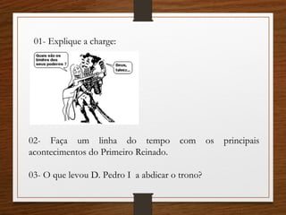01- Explique a charge:
02- Faça um linha do tempo com os principais
acontecimentos do Primeiro Reinado.
03- O que levou D. Pedro I a abdicar o trono?
 