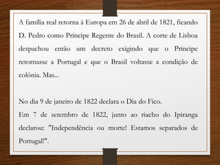 A família real retorna à Europa em 26 de abril de 1821, ficando
D. Pedro como Príncipe Regente do Brasil. A corte de Lisboa
despachou então um decreto exigindo que o Príncipe
retornasse a Portugal e que o Brasil voltasse a condição de
colônia. Mas...
No dia 9 de janeiro de 1822 declara o Dia do Fico.
Em 7 de setembro de 1822, junto ao riacho do Ipiranga
declarou: "Independência ou morte! Estamos separados de
Portugal!".
 