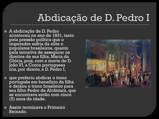 





A abdicação de D. Pedro
aconteceu no ano de 1831, tanto
pela pressão política que o
imperador sofria da elite e
populares brasileiros, quanto
pela tentativa de assegurar os
direitos de sua filha, Maria da
Glória, pois, com a morte de D.
João VI, a Coroa portuguesa
iria, por direito, a D. Pedro I,
que preferiu abdicar o trono
português em benefício da filha
e deixou o trono brasileiro para
seu filho Pedro de Alcântara, que
se encontrava então com cinco
(5) anos de idade.
Assim terminava o Primeiro
Reinado.

 
