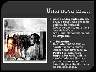 



Com a Independência em
1822, o Brasil não era mais
colônia de Portugal.
Iniciava-se então uma nova
fase da história
brasileira, denominada Bra
sil Império.

O Primeiro
Reinado (1822-1831) se
constituiu como marco
inicial dessa nova fase. D.
Pedro I foi aclamado
Imperador do Brasil no
ano da Independência e
permaneceu como maior
chefe do país até 1831, ano
de sua abdicação.

 