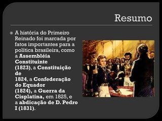 

A história do Primeiro
Reinado foi marcada por
fatos importantes para a
política brasileira, como
a Assembléia
Constituinte
(1823), a Constituição
de
1824, a Confederação
do Equador
(1824), a Guerra da
Cisplatina, em 1825, e
a abdicação de D. Pedro
I (1831).

 