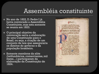 





No ano de 1822, D. Pedro I já
havia convocado a Assembléia
Constituinte, mas esta somente
se reuniu em 1823.
O principal objetivo da
convocação seria a elaboração
de uma Constituição para o
Brasil, ou seja, a criação de um
conjunto de leis que asseguraria
os direitos do governo e da
população brasileira.
Somente membros da elite
(latifundiários, comerciantes, mil
itares...) participaram da
elaboração da Constituição de
1824.

 
