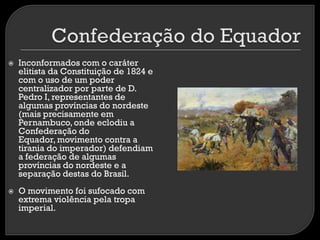 



Inconformados com o caráter
elitista da Constituição de 1824 e
com o uso de um poder
centralizador por parte de D.
Pedro I, representantes de
algumas províncias do nordeste
(mais precisamente em
Pernambuco, onde eclodiu a
Confederação do
Equador, movimento contra a
tirania do imperador) defendiam
a federação de algumas
províncias do nordeste e a
separação destas do Brasil.

O movimento foi sufocado com
extrema violência pela tropa
imperial.

 