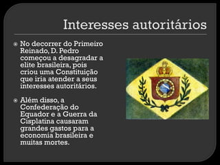 



No decorrer do Primeiro
Reinado, D. Pedro
começou a desagradar a
elite brasileira, pois
criou uma Constituição
que iria atender a seus
interesses autoritários.
Além disso, a
Confederação do
Equador e a Guerra da
Cisplatina causaram
grandes gastos para a
economia brasileira e
muitas mortes.

 