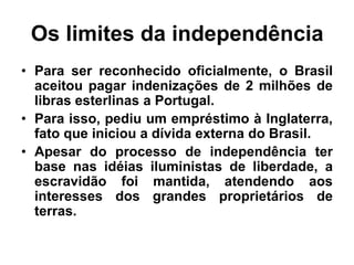 Os limites da independência
• Para ser reconhecido oficialmente, o Brasil
aceitou pagar indenizações de 2 milhões de
libras esterlinas a Portugal.
• Para isso, pediu um empréstimo à Inglaterra,
fato que iniciou a dívida externa do Brasil.
• Apesar do processo de independência ter
base nas idéias iluministas de liberdade, a
escravidão foi mantida, atendendo aos
interesses dos grandes proprietários de
terras.
 