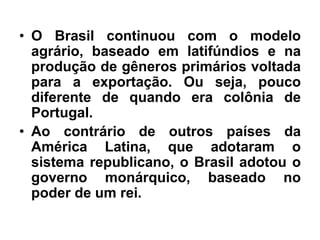 • O Brasil continuou com o modelo
agrário, baseado em latifúndios e na
produção de gêneros primários voltada
para a exportação. Ou seja, pouco
diferente de quando era colônia de
Portugal.
• Ao contrário de outros países da
América Latina, que adotaram o
sistema republicano, o Brasil adotou o
governo monárquico, baseado no
poder de um rei.
 