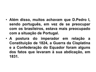 • Além disso, muitos achavam que D.Pedro I,
sendo português, em vez de se preocupar
com os brasileiros, estava mais preocupado
com a situação de Portugal.
• A postura do imperador em relação a
Constituição de 1824, a Guerra da Cisplatina
e a Confederação do Equador foram alguns
dos fatos que levaram à sua abdicação, em
1831.
 