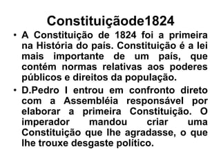 Constituiçãode1824
• A Constituição de 1824 foi a primeira
na História do país. Constituição é a lei
mais importante de um país, que
contém normas relativas aos poderes
públicos e direitos da população.
• D.Pedro I entrou em confronto direto
com a Assembléia responsável por
elaborar a primeira Constituição. O
imperador mandou criar uma
Constituição que lhe agradasse, o que
lhe trouxe desgaste político.
 