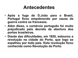 Antecedentes
• Após a fuga de D.João para o Brasil,
Portugal ficou empobrecido por causa da
guerra contra os franceses.
• Além disso, o comércio português foi muito
prejudicado pelo decreto de abertura dos
portos brasileiros.
• Diante das dificuldades, em 1820, estourou a
revolução na cidade do Porto, que logo se
espalhou por todo país. Esta revolução ficou
conhecida como Revolução do Porto.
 