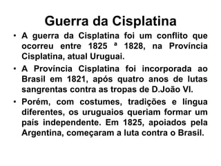 Guerra da Cisplatina
• A guerra da Cisplatina foi um conflito que
ocorreu entre 1825 ª 1828, na Província
Cisplatina, atual Uruguai.
• A Província Cisplatina foi incorporada ao
Brasil em 1821, após quatro anos de lutas
sangrentas contra as tropas de D.João VI.
• Porém, com costumes, tradições e língua
diferentes, os uruguaios queriam formar um
país independente. Em 1825, apoiados pela
Argentina, começaram a luta contra o Brasil.
 
