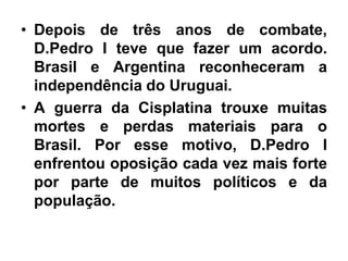 • Depois de três anos de combate,
D.Pedro I teve que fazer um acordo.
Brasil e Argentina reconheceram a
independência do Uruguai.
• A guerra da Cisplatina trouxe muitas
mortes e perdas materiais para o
Brasil. Por esse motivo, D.Pedro I
enfrentou oposição cada vez mais forte
por parte de muitos políticos e da
população.
 