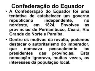 Confederação do Equador
• A Confederação do Equador foi uma
tentativa de estabelecer um governo
republicano independente, no
nordeste, em 1824. Envolveu as
províncias de Pernambuco, Ceará, Rio
Grande do Norte e Paraíba.
• Dentre os motivos da revolta, podemos
destacar o autoritarismo do imperador,
que nomeava pessoalmente os
presidentes das províncias. Esta
nomeação ignorava, muitas vezes, os
interesses da população local.
 