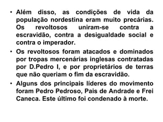 • Além disso, as condições de vida da
população nordestina eram muito precárias.
Os revoltosos uniram-se contra a
escravidão, contra a desigualdade social e
contra o imperador.
• Os revoltosos foram atacados e dominados
por tropas mercenárias inglesas contratadas
por D.Pedro I, e por proprietários de terras
que não queriam o fim da escravidão.
• Alguns dos principais líderes do movimento
foram Pedro Pedroso, Pais de Andrade e Frei
Caneca. Este último foi condenado à morte.
 