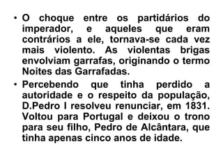 • O choque entre os partidários do
imperador, e aqueles que eram
contrários a ele, tornava-se cada vez
mais violento. As violentas brigas
envolviam garrafas, originando o termo
Noites das Garrafadas.
• Percebendo que tinha perdido a
autoridade e o respeito da população,
D.Pedro I resolveu renunciar, em 1831.
Voltou para Portugal e deixou o trono
para seu filho, Pedro de Alcântara, que
tinha apenas cinco anos de idade.
 
