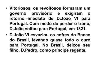 • Vitoriosos, os revoltosos formaram um
governo provisório e exigiram o
retorno imediato de D.João VI para
Portugal. Com medo de perder o trono,
D.João voltou para Portugal, em 1821.
• D.João VI esvaziou os cofres do Banco
do Brasil, levando quase todo o ouro
para Portugal. No Brasil, deixou seu
filho, D.Pedro, como príncipe regente.
 