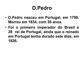 D.Pedro
• D.Pedro nasceu em Portugal, em 1798.
Morreu em 1834, com 36 anos.
• Foi o primeiro imperador do Brasil e
28 rei de Portugal, ainda que o reinado
em Portugal tenha durado sete dias, em
1826.
 