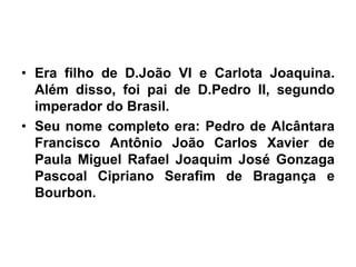 • Era filho de D.João VI e Carlota Joaquina.
Além disso, foi pai de D.Pedro II, segundo
imperador do Brasil.
• Seu nome completo era: Pedro de Alcântara
Francisco Antônio João Carlos Xavier de
Paula Miguel Rafael Joaquim José Gonzaga
Pascoal Cipriano Serafim de Bragança e
Bourbon.
 